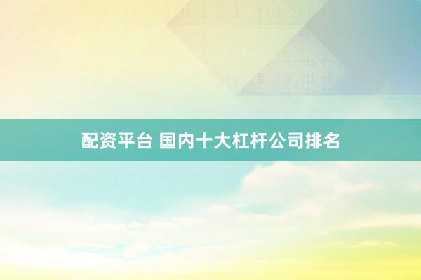 配资平台 国内十大杠杆公司排名
