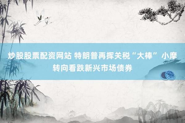 炒股股票配资网站 特朗普再挥关税“大棒” 小摩转向看跌新兴市场债券