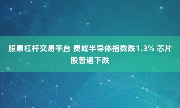 股票杠杆交易平台 费城半导体指数跌1.3% 芯片股普遍下跌