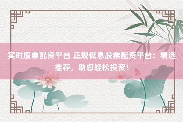实时股票配资平台 正规低息股票配资平台：精选推荐，助您轻松投资！