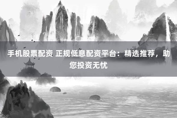 手机股票配资 正规低息配资平台：精选推荐，助您投资无忧