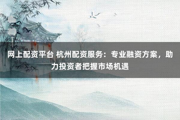 网上配资平台 杭州配资服务：专业融资方案，助力投资者把握市场机遇