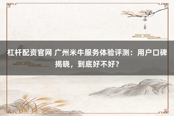 杠杆配资官网 广州米牛服务体验评测：用户口碑揭晓，到底好不好？