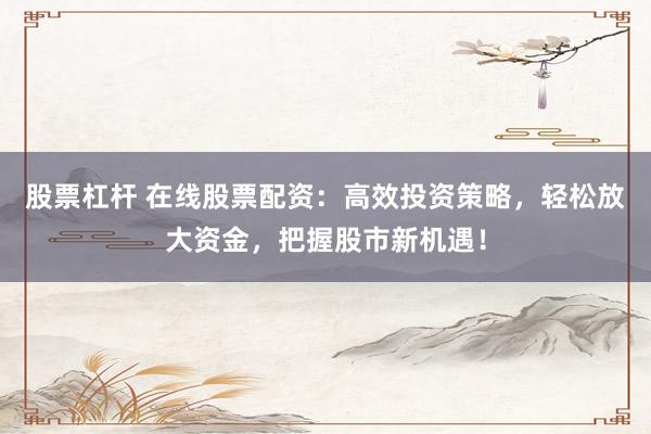 股票杠杆 在线股票配资：高效投资策略，轻松放大资金，把握股市新机遇！