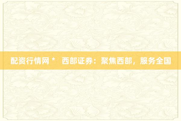 配资行情网 *   西部证券：聚焦西部，服务全国