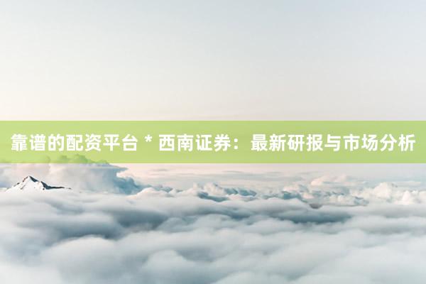 靠谱的配资平台 * 西南证券：最新研报与市场分析