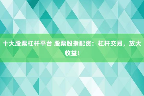 十大股票杠杆平台 股票股指配资：杠杆交易，放大收益！