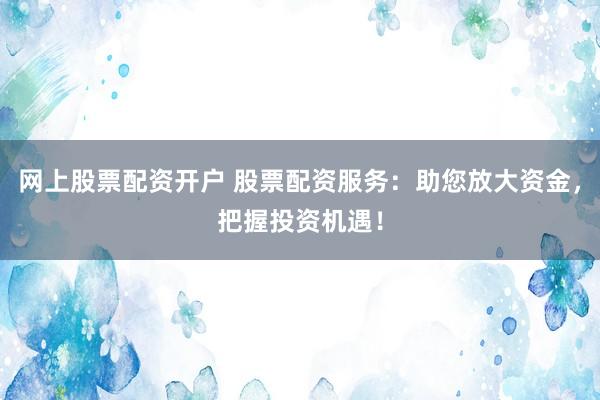 网上股票配资开户 股票配资服务：助您放大资金，把握投资机遇！