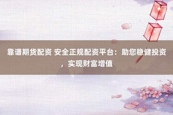 靠谱期货配资 安全正规配资平台：助您稳健投资，实现财富增值