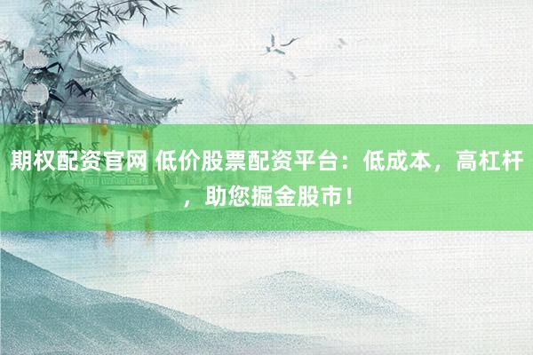 期权配资官网 低价股票配资平台：低成本，高杠杆，助您掘金股市！