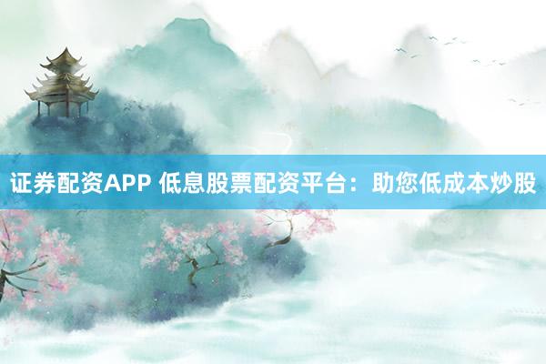 证券配资APP 低息股票配资平台：助您低成本炒股