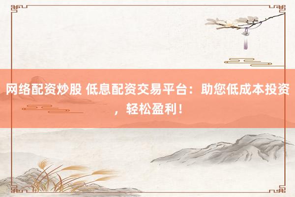 网络配资炒股 低息配资交易平台：助您低成本投资，轻松盈利！
