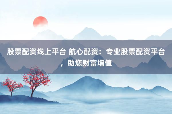 股票配资线上平台 航心配资：专业股票配资平台，助您财富增值
