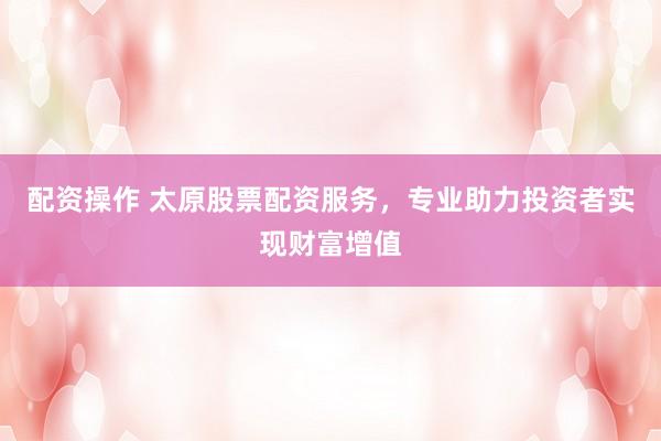 配资操作 太原股票配资服务，专业助力投资者实现财富增值