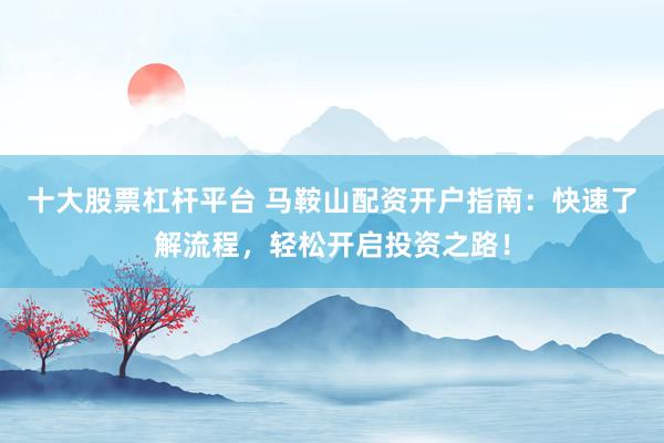 十大股票杠杆平台 马鞍山配资开户指南：快速了解流程，轻松开启投资之路！