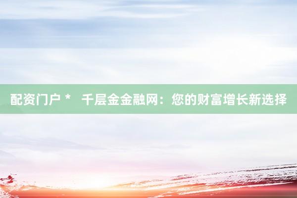 配资门户 *   千层金金融网：您的财富增长新选择