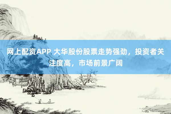 网上配资APP 大华股份股票走势强劲，投资者关注度高，市场前景广阔