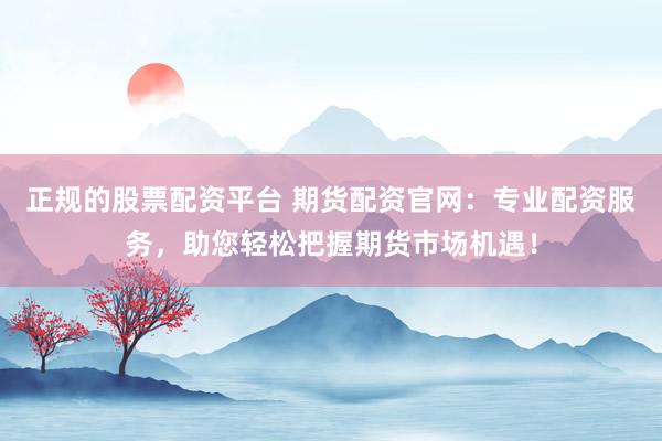 正规的股票配资平台 期货配资官网：专业配资服务，助您轻松把握期货市场机遇！