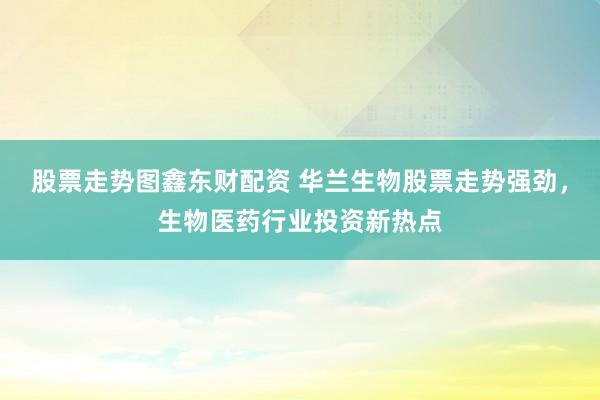 股票走势图鑫东财配资 华兰生物股票走势强劲，生物医药行业投资新热点