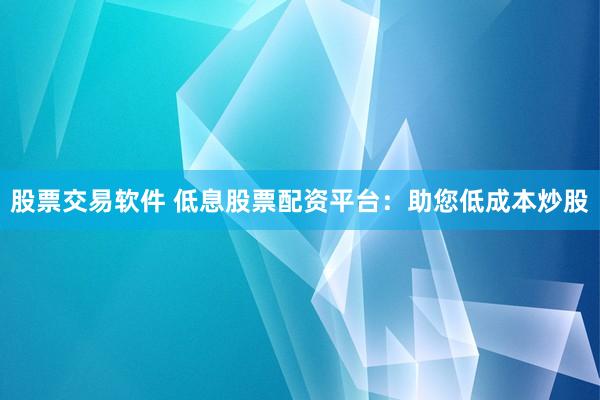 股票交易软件 低息股票配资平台：助您低成本炒股