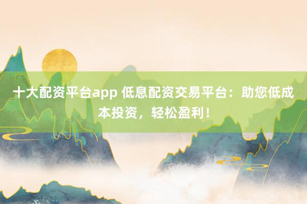 十大配资平台app 低息配资交易平台：助您低成本投资，轻松盈利！