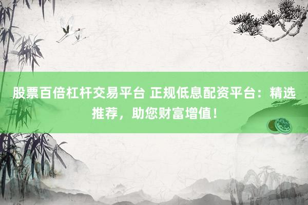 股票百倍杠杆交易平台 正规低息配资平台：精选推荐，助您财富增值！