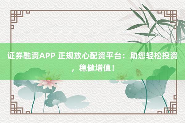 证券融资APP 正规放心配资平台：助您轻松投资，稳健增值！