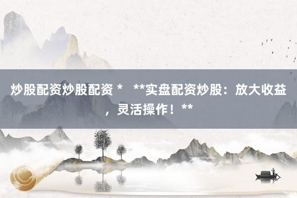 炒股配资炒股配资 *   **实盘配资炒股：放大收益，灵活操作！**