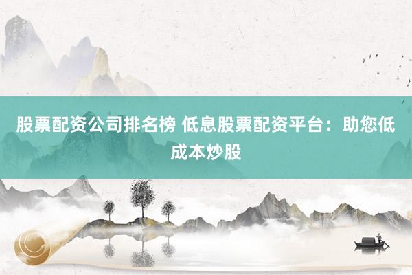 股票配资公司排名榜 低息股票配资平台：助您低成本炒股