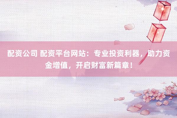 配资公司 配资平台网站：专业投资利器，助力资金增值，开启财富新篇章！