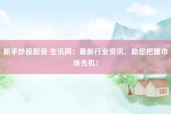 新手炒股配资 生讯网：最新行业资讯，助您把握市场先机！