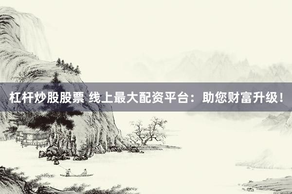 杠杆炒股股票 线上最大配资平台：助您财富升级！