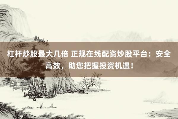 杠杆炒股最大几倍 正规在线配资炒股平台：安全高效，助您把握投资机遇！