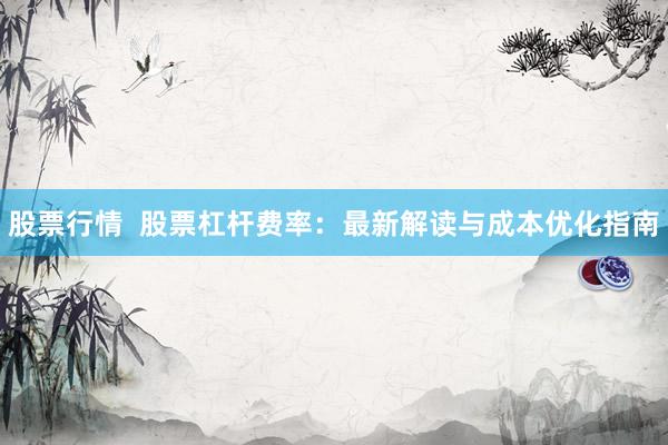 股票行情  股票杠杆费率：最新解读与成本优化指南