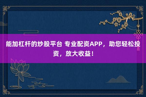 能加杠杆的炒股平台 专业配资APP，助您轻松投资，放大收益！