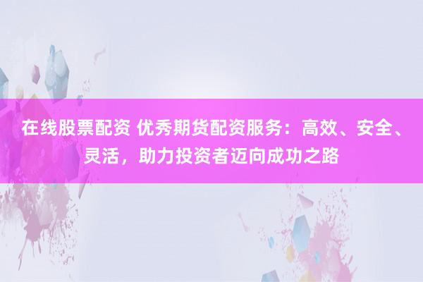 在线股票配资 优秀期货配资服务：高效、安全、灵活，助力投资者迈向成功之路