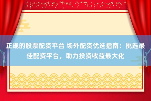 正规的股票配资平台 场外配资优选指南：挑选最佳配资平台，助力投资收益最大化