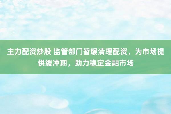 主力配资炒股 监管部门暂缓清理配资，为市场提供缓冲期，助力稳定金融市场