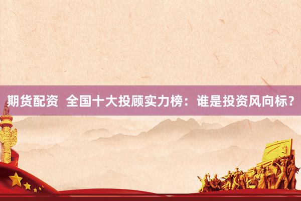 期货配资  全国十大投顾实力榜：谁是投资风向标？