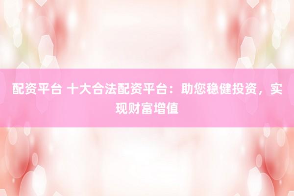 配资平台 十大合法配资平台：助您稳健投资，实现财富增值