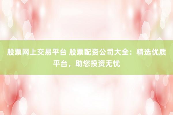 股票网上交易平台 股票配资公司大全：精选优质平台，助您投资无忧