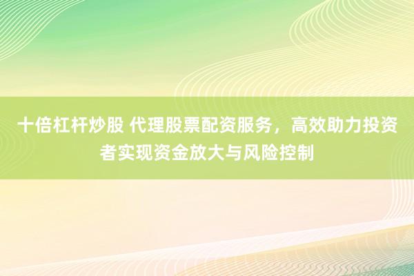十倍杠杆炒股 代理股票配资服务，高效助力投资者实现资金放大与风险控制