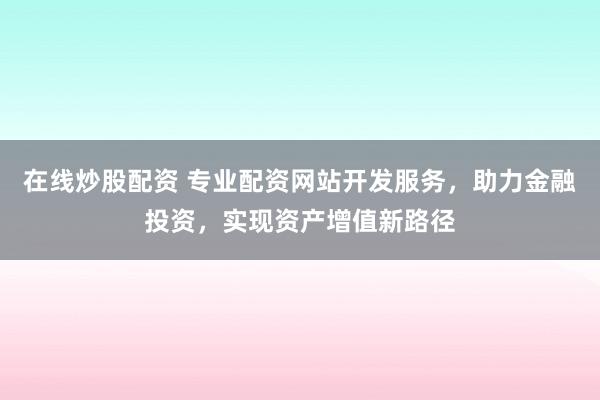 在线炒股配资 专业配资网站开发服务，助力金融投资，实现资产增值新路径