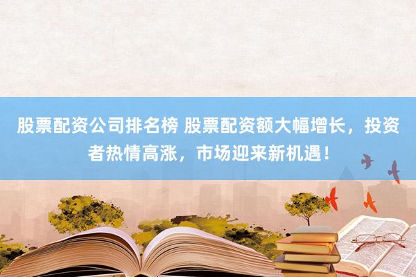 股票配资公司排名榜 股票配资额大幅增长，投资者热情高涨，市场迎来新机遇！