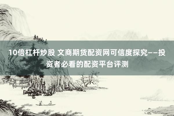 10倍杠杆炒股 文商期货配资网可信度探究——投资者必看的配资平台评测