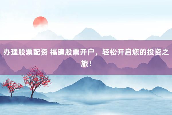 办理股票配资 福建股票开户，轻松开启您的投资之旅！