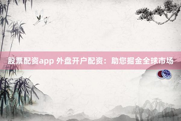 股票配资app 外盘开户配资：助您掘金全球市场
