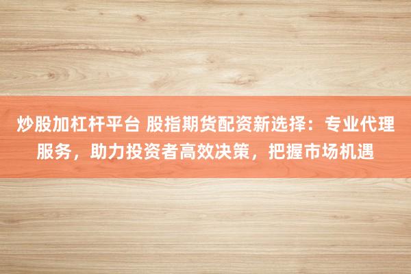 炒股加杠杆平台 股指期货配资新选择：专业代理服务，助力投资者高效决策，把握市场机遇