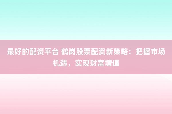 最好的配资平台 鹤岗股票配资新策略：把握市场机遇，实现财富增值