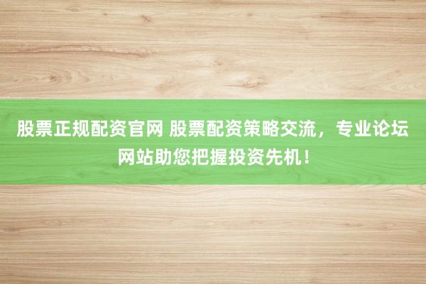 股票正规配资官网 股票配资策略交流，专业论坛网站助您把握投资先机！